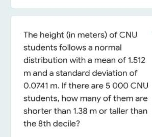 The height (in meters) of CNU
students follows a normal
distribution with a mean of 1.512
m and a standard deviation of
0.0741 m. If there are 5 000 CNU
students, how many of them are
shorter than 1.38 m or taller than
the 8th decile?
