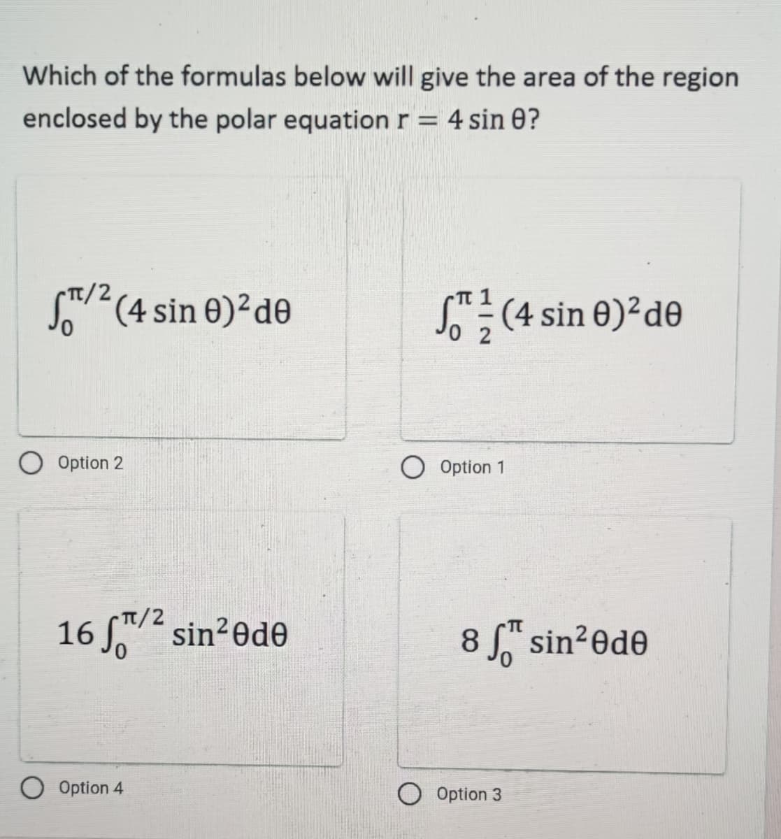 Which of the formulas below will give the area of the region
enclosed by the polar equation r = 4 sin 0?
TT/2
ST™/² (4 sin 0)² de
(4 sin 0)² de
t/2
16 f/² sin²0de
Option 4
O Option 2
Option 1
8 for sin²0de
Option 3