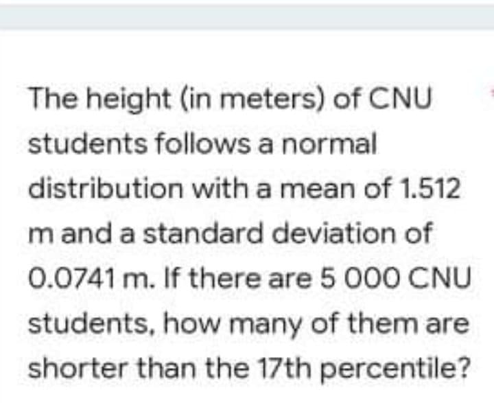 The height (in meters) of CNU
students follows a normal
distribution with a mean of 1.512
m and a standard deviation of
0.0741 m. If there are 5 000 CNU
students, how many of them are
shorter than the 17th percentile?