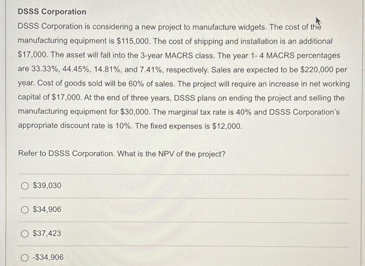 DSSS Corporation
DSSS Corporation is considering a new project to manufacture widgets. The cost of the
manufacturing equipment is $115,000. The cost of shipping and installation is an additional
$17,000. The asset will fall into the 3-year MACRS class. The year 1-4 MACRS percentages
are 33.33%, 44.45%, 14.81%, and 7.41%, respectively. Sales are expected to be $220,000 per
year. Cost of goods sold will be 60% of sales. The project will require an increase in net working
capital of $17,000. At the end of three years, DSSS plans on ending the project and selling the
manufacturing equipment for $30,000. The marginal tax rate is 40% and DSSS Corporation's
appropriate discount rate is 10%. The fixed expenses is $12,000.
Refer to DSSS Corporation. What is the NPV of the project?
$39,030
$34,906
$37,423
-$34,906