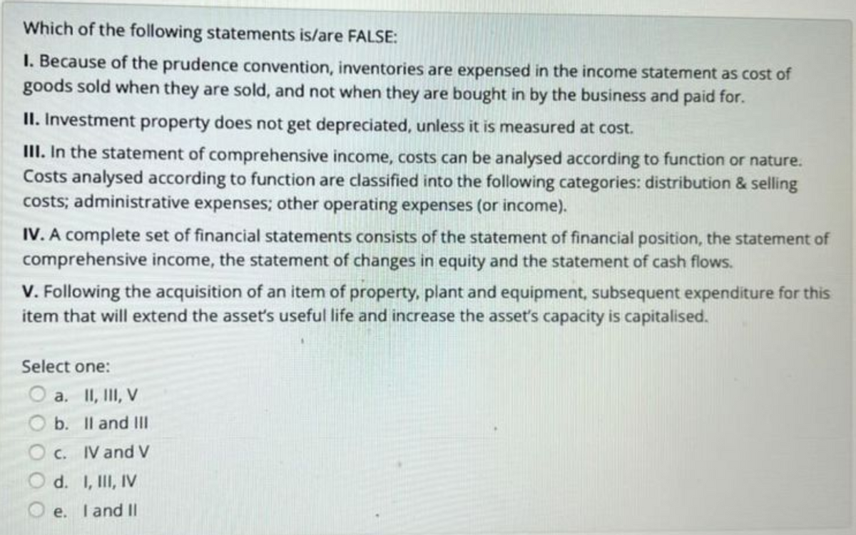 Which of the following statements is/are FALSE:
I. Because of the prudence convention, inventories are expensed in the income statement as cost of
goods sold when they are sold, and not when they are bought in by the business and paid for.
II. Investment property does not get depreciated, unless it is measured at cost.
III. In the statement of comprehensive income, costs can be analysed according to function or nature.
Costs analysed according to function are classified into the following categories: distribution & selling
costs; administrative expenses; other operating expenses (or income).
IV. A complete set of financial statements consists of the statement of financial position, the statement of
comprehensive income, the statement of changes in equity and the statement of cash flows.
V. Following the acquisition of an item of property, plant and equipment, subsequent expenditure for this
item that will extend the asset's useful life and increase the asset's capacity is capitalised.
Select one:
a. II, III, V
b.
II and III
IV and V
c.
d. I, III, IV
Oe. I and II