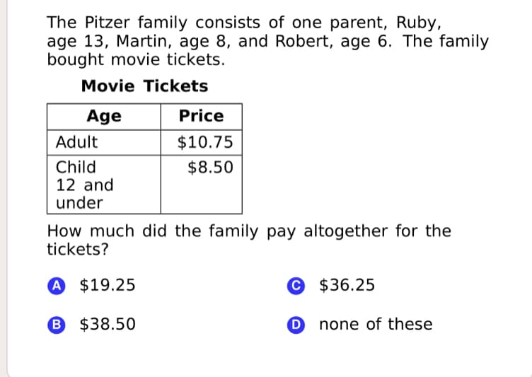 The Pitzer family consists of one parent, Ruby,
age 13, Martin, age 8, and Robert, age 6. The family
bought movie tickets.
Movie Tickets
Age
Price
Adult
$10.75
Child
12 and
under
$8.50
How much did the family pay altogether for the
tickets?
A $19.25
© $36.25
B $38.50
D none of these
