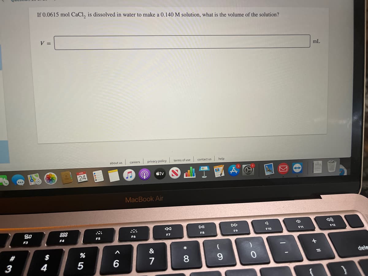 If 0.0615 mol CaCl, is dissolved in water to make a 0.140 M solution, what is the volume of the solution?
V =
mL
about us
careers
privacy policy terms of use
contact us
help
étv
24
MacBook Air
参
DII
DD
80
888
F12
F11
F9
F7
F8
F6
F5
F3
F4
*
2#
$
dele
3
4
5
6
7
8.
