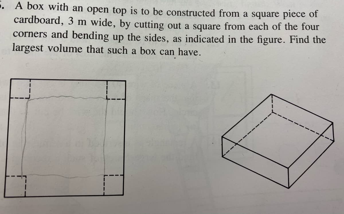 5. A box with an open top is to be constructed from a square piece of
cardboard, 3 m wide, by cutting out a square from each of the four
corners and bending up the sides, as indicated in the figure. Find the
largest volume that such a box can have.
