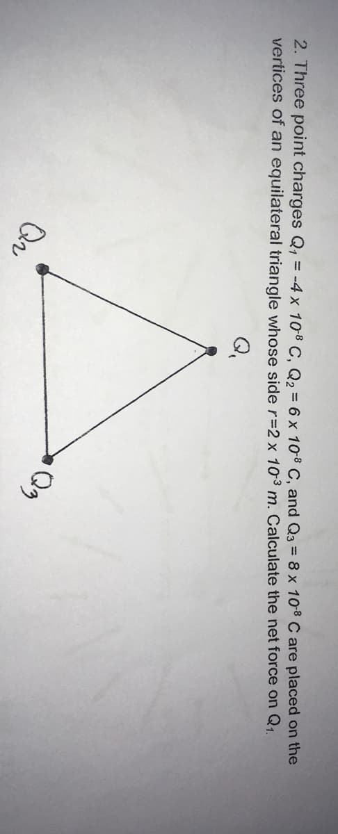 2. Three point charges Q1
vertices of an equilateral triangle whose side r=2 x 103 m. Calculate the net force on Q1.
= -4 x 108 C, Q2 = 6 x 10-8 C, and Q3 = 8 x 108 C are placed on the
