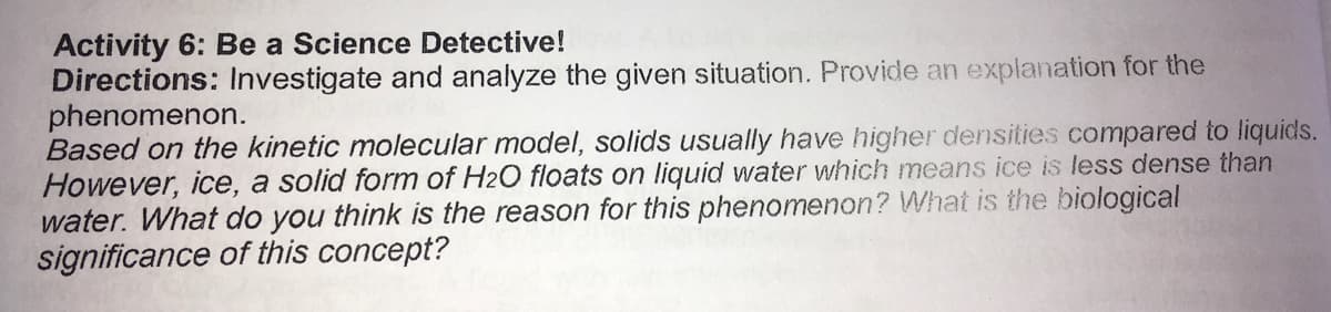 Activity 6: Be a Science Detective!
Directions: Investigate and analyze the given situation. Provide an explanation for the
phenomenon.
Based on the kinetic molecular model, solids usually have higher densities compared to liquids.
However, ice, a solid form of H2O floats on liquid water which means ice is less dense than
water. What do you think is the reason for this phenomenon? What is the biological
significance of this concept?

