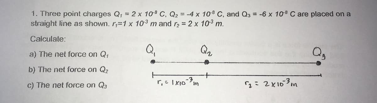 1. Three point charges Q, = 2 x 108 C, Q2 = -4 x 108 C, and Q3 = -6 x 108 C are placed on a
straight line as shown. r,-1 x 103 m and r, = 2 x 103 m.
Calculate:
Q,
a) The net force on Q,
b) The net force on Q2
c) The net force on Q3
