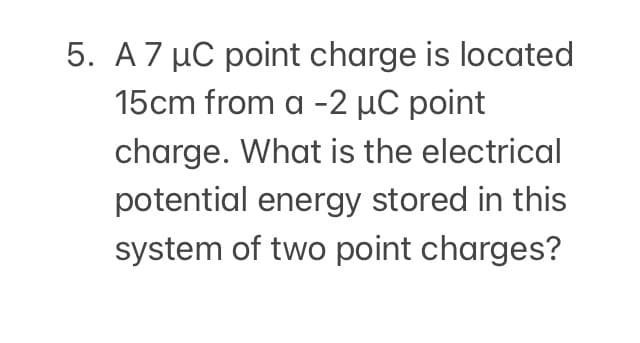 5. A 7 µC point charge is located
15cm from a -2 µC point
charge. What is the electrical
potential energy stored in this
system of two point charges?
