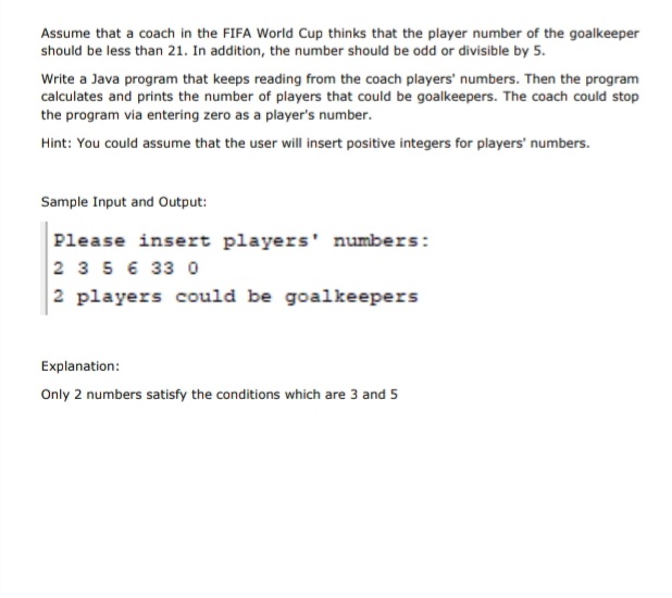 Assume that a coach in the FIFA World Cup thinks that the player number of the goalkeeper
should be less than 21. In addition, the number should be odd or divisible by 5.
Write a Java program that keeps reading from the coach players' numbers. Then the program
calculates and prints the number of players that could be goalkeepers. The coach could stop
the program via entering zero as a player's number.
Hint: You could assume that the user will insert positive integers for players' numbers.
Sample Input and Output:
Please insert players' numbers:
2 3 5 6 33 0
2 players could be goalkeepers
Explanation:
Only 2 numbers satisfy the conditions which are 3 and 5
