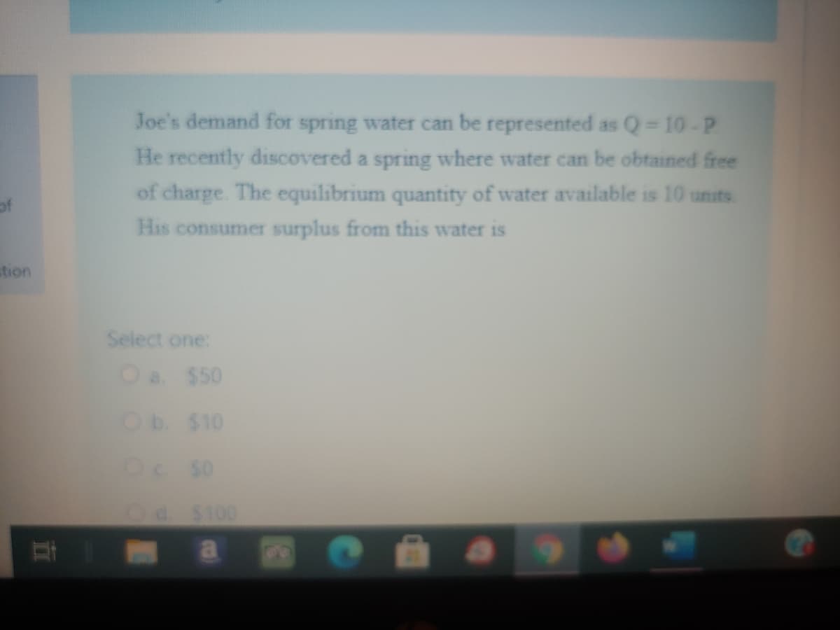 Joe's demand for spring water can be represented as Q 10-P
He recently discovered a spring where water can be obtained free
of charge. The equilibrium quantity of water available is 10 units
of
His consumer surplus from this water is
tion
Select one:
Oa $50
Ob $10
Oc S0
Od. $100
a
