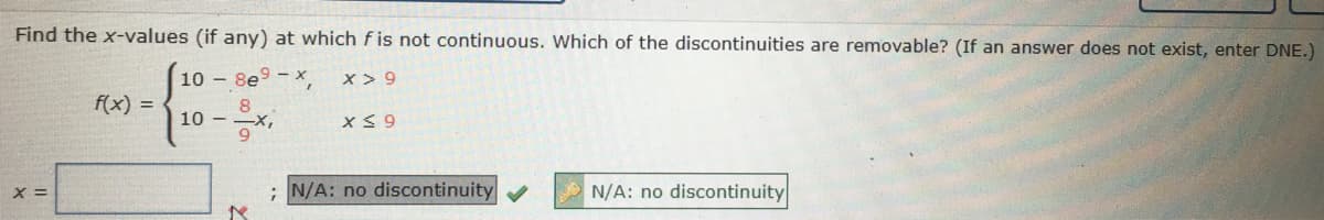 Find the x-values (if any) at which f is not continuous. Which of the discontinuities are removable? (If an answer does not exist, enter DNE.)
10 - 8e9 - x
x > 9
f(x) =
8
10 - -X,
X =
N/A: no discontinuity
N/A: no discontinuity
