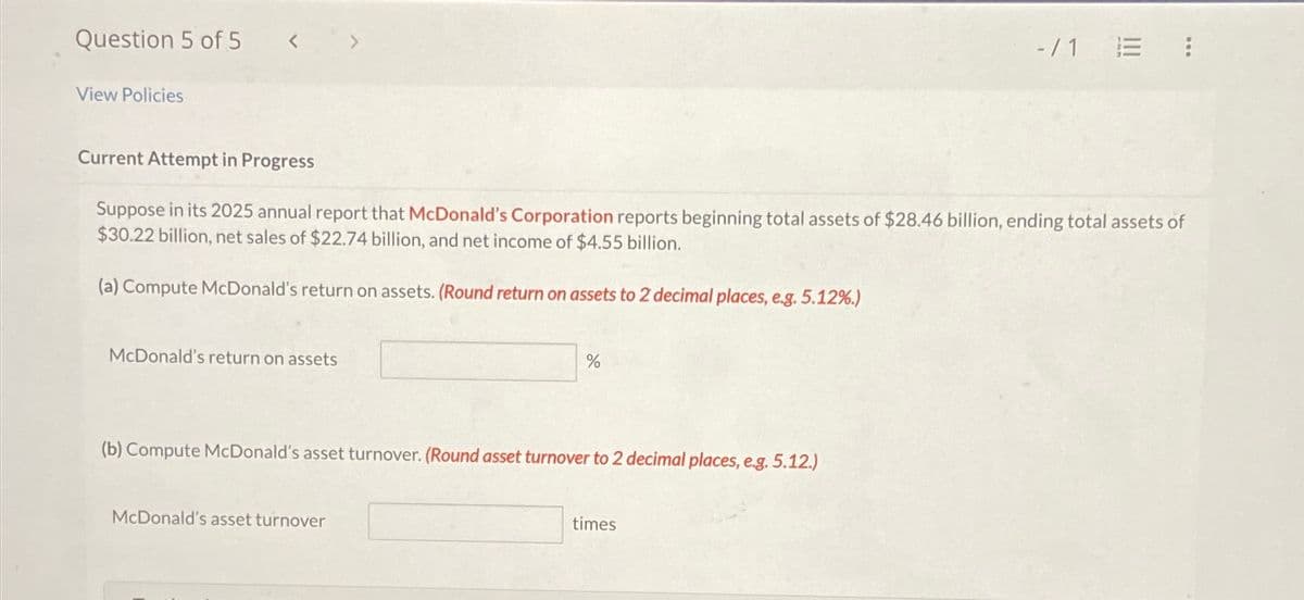 Question 5 of 5 < >
View Policies
-/1 E !⠀
Current Attempt in Progress
Suppose in its 2025 annual report that McDonald's Corporation reports beginning total assets of $28.46 billion, ending total assets of
$30.22 billion, net sales of $22.74 billion, and net income of $4.55 billion.
(a) Compute McDonald's return on assets. (Round return on assets to 2 decimal places, e.g. 5.12%.)
McDonald's return on assets
%
(b) Compute McDonald's asset turnover. (Round asset turnover to 2 decimal places, e.g. 5.12.)
McDonald's asset turnover
times