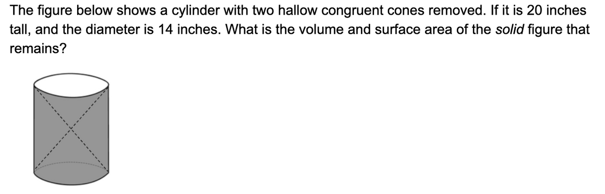 The figure below shows a cylinder with two hallow congruent cones removed. If it is 20 inches
tall, and the diameter is 14 inches. What is the volume and surface area of the solid figure that
remains?
