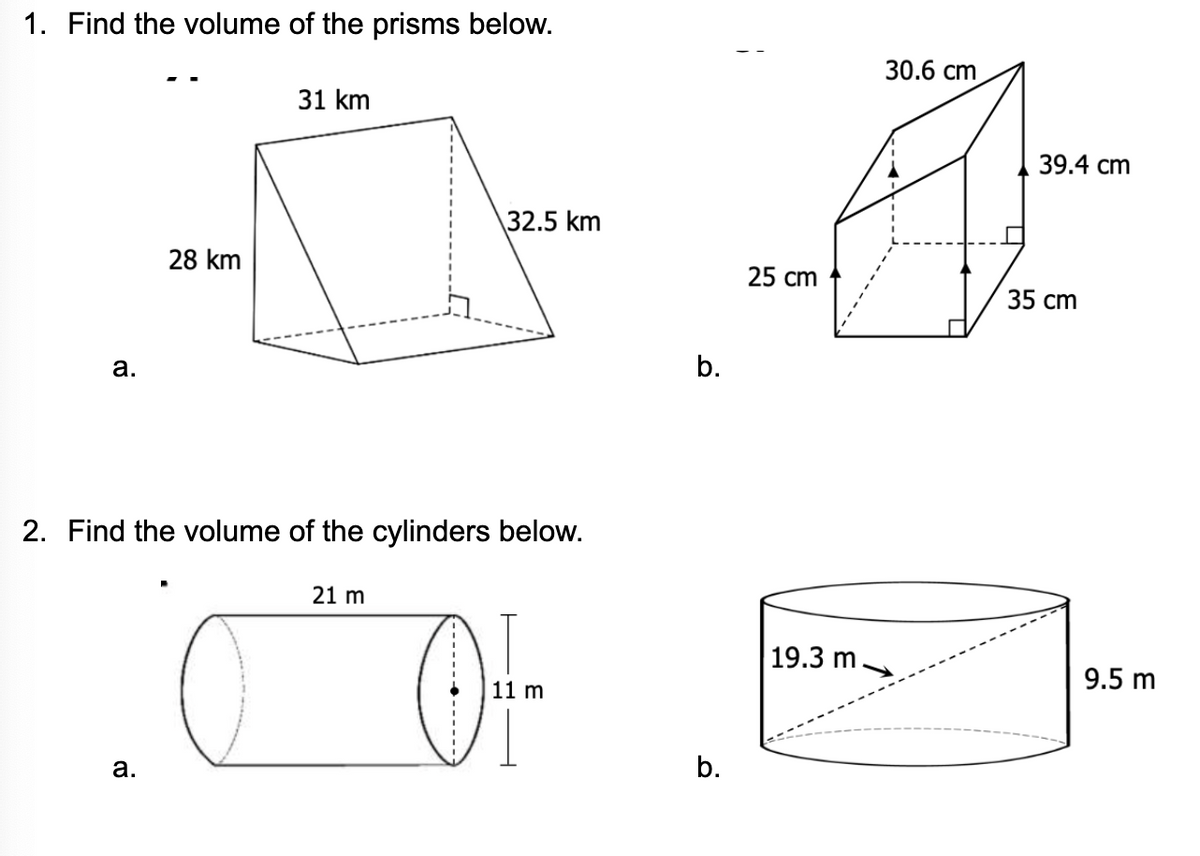 1. Find the volume of the prisms below.
30.6 сm
31 km
39.4 сm
\32.5 km
28 km
25 сm
35 cm
2. Find the volume of the cylinders below.
21 m
19.3 m.
9.5 m
11 m
а.
b.
b.
• -----
a.
