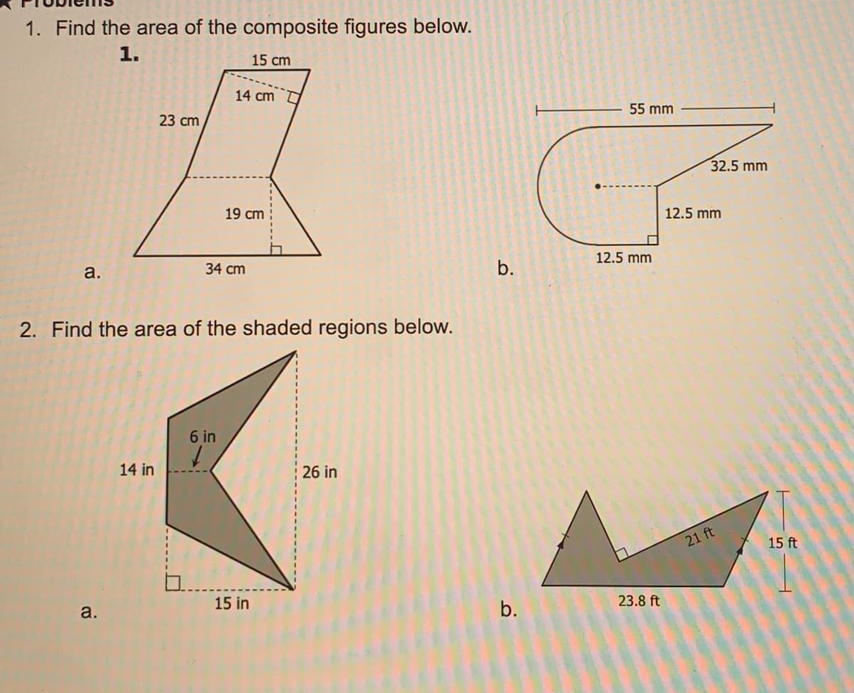 1. Find the area of the composite figures below.
1.
15 cm
14 cm
55 mm
23 сm
32.5 mm
19 cm
12.5 mm
12.5 mm
a.
34 cm
b.
2. Find the area of the shaded regions below.
6 in
14 in
26 in
21 ft
15 ft
a.
15 in
b.
23.8 ft
