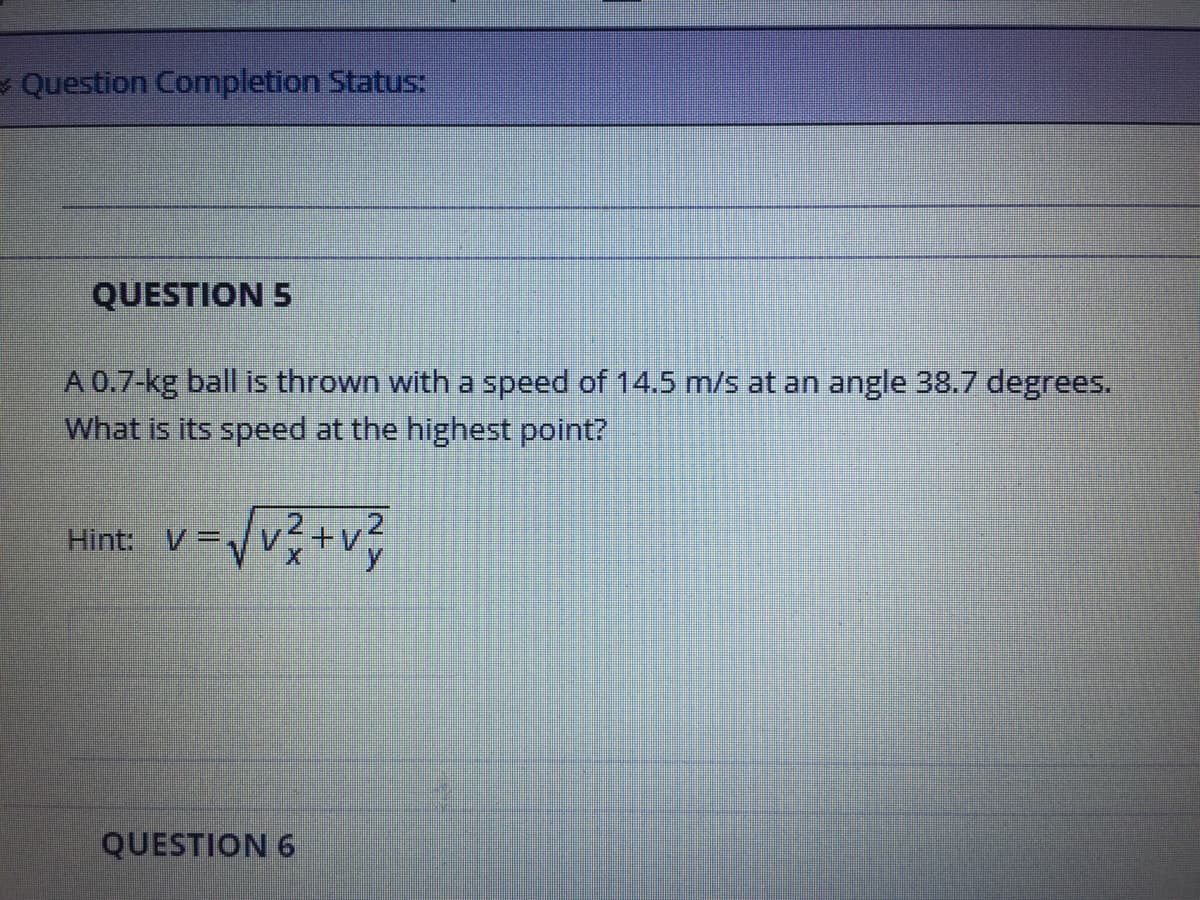 - Question Completion Status:
QUESTION 5
A 0.7-kg ball is thrown with a speed of 14.5 m/s at an angle 38.7 degrees.
What is its speed at the highest point?
Hint: V=
+v
QUESTION 6
