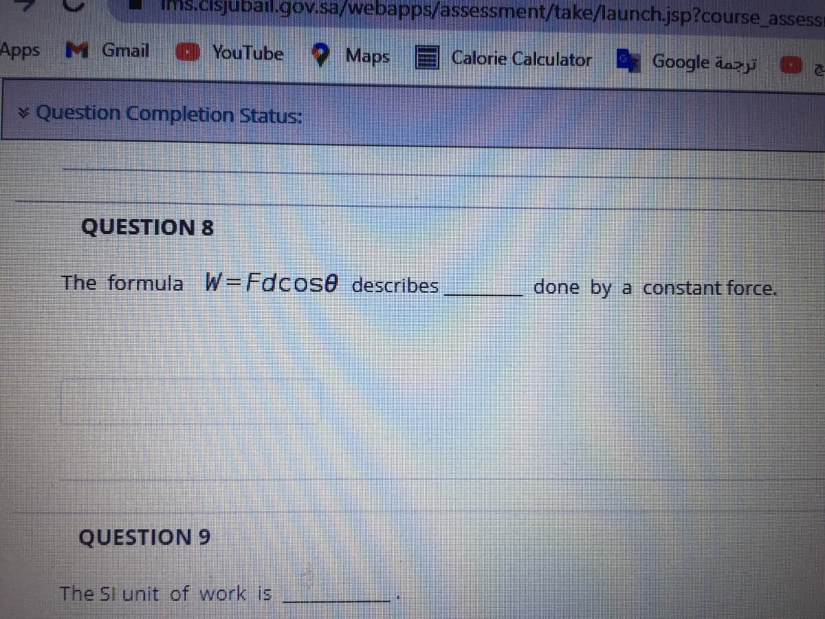 Ims.cisjubail.gov.sa/webapps/assessment/take/launch.jsp?course assessi
Apps M Gmail
YouTube
Maps
Calorie Calculator
Google dazi
* Question Completion Status:
QUESTION 8
The formula W=Fdcos0 describes
done by a constant force.
QUESTION 9
The SI unit of work is
