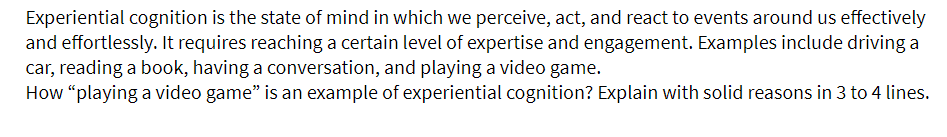 Experiential cognition is the state of mind in which we perceive, act, and react to events around us effectively
and effortlessly. It requires reaching a certain level of expertise and engagement. Examples include driving a
car, reading a book, having a conversation, and playing a video game.
How "playing a video game" is an example of experiential cognition? Explain with solid reasons in 3 to 4 lines.
