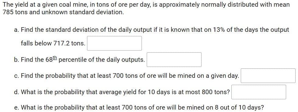 The yield at a given coal mine, in tons of ore per day, is approximately normally distributed with mean
785 tons and unknown standard deviation.
a. Find the standard deviation of the daily output if it is known that on 13% of the days the output
falls below 717.2 tons.
b. Find the 68th percentile of the daily outputs.
c. Find the probability that at least 700 tons of ore will be mined on a given day.
d. What is the probability that average yield for 10 days is at most 800 tons?
e. What is the probability that at least 700 tons of ore will be mined on 8 out of 10 days?
