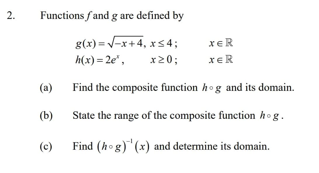 Functions f and g are defined by
g(x) = V-x+4, x<4;
xe R
h(x) = 2e*,
x20;
xeR
(a)
Find the composite function hog and its domain.
(b)
State the range of the composite function ho g.
(c)
Find (hog) (x) and determine its domain.
2.
