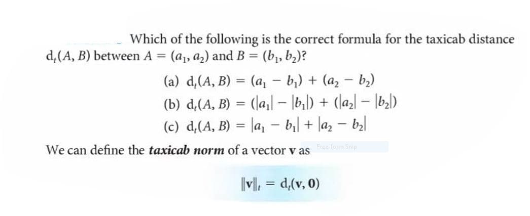 Which of the following is the correct formula for the taxicab distance
d,(A, B) between A = (a,, a2) and B = (b,, b2)?
%3D
%3D
- b,) + (a, - b)
(b) d,(A, B) = (\a,| – |b,|) + (laz] – |b3)
(c) d,(A, B) = |a, - b| + la, – bal
(a) d,(A, B) = (a,
|
%3D
Free-form Snip
We can define the taxicab norm of a vector v as
(0 'A)'p = '||
