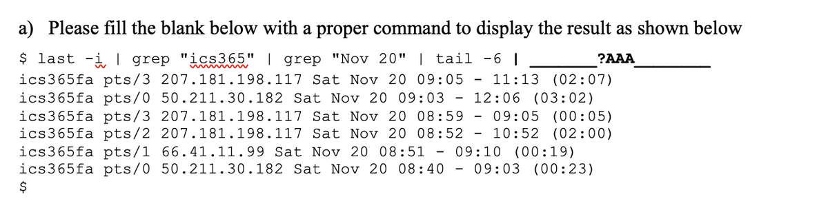 a) Please fill the blank below with a proper command to display the result as shown below
$ last -i| grep "ics365" | grep "Nov 20" | tail -6 |
?AAA
ics365fa pts/3 207.181.198.117 Sat Nov 20 09:05
ics365fa pts/0 50.211.30.182 Sat Nov 20 09:03 - 12:06 (03:02)
ics365fa pts/3 207. 181.198.117 Sat Nov 20 08:59 - 09:05 (00:05)
ics365fa pts/2 207.181.198.117 Sat Nov 20 08:52 - 10:52 (02:00)
ics365fa pts/1 66.41.11.99 Sat Nov 20 08:51 - 09:10 (00:19)
ics365fa pts/0 50.211.30.182 Sat Nov 20 08:40 -
11:13 (02:07)
09:03 (00:23)
