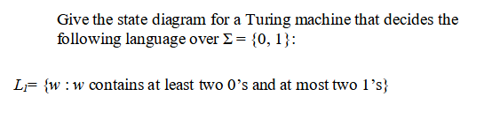 Give the state diagram for a Turing machine that decides the
following language over E = {0, 1}:
LF {w :w contains at least two 0's and at most two 1's}
