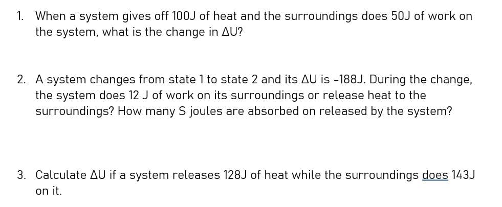 1. When a system gives off 100J of heat and the surroundings does 50J of work on
the system, what is the change in AU?
2. A system changes from state 1 to state 2 and its AU is -188J. During the change,
the system does 12 J of work on its surroundings or release heat to the
surroundings? How many S joules are absorbed on released by the system?
3. Calculate AU if a system releases 128J of heat while the surroundings does 143J
on it.
