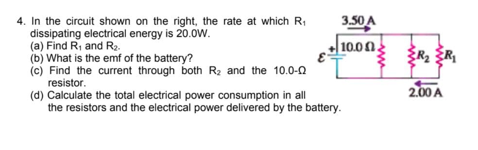 3.50 A
4. In the circuit shown on the right, the rate at which R1
dissipating electrical energy is 20.0W.
(a) Find R, and R2.
(b) What is the emf of the battery?
(c) Find the current through both R2 and the 10.0-O
resistor.
(d) Calculate the total electrical power consumption in all
the resistors and the electrical power delivered by the battery.
10.00.
R2 R
2.00 A
