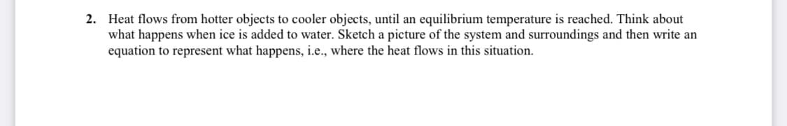 2. Heat flows from hotter objects to cooler objects, until an equilibrium temperature is reached. Think about
what happens when ice is added to water. Sketch a picture of the system and surroundings and then write an
equation to represent what happens, i.e., where the heat flows in this situation.
