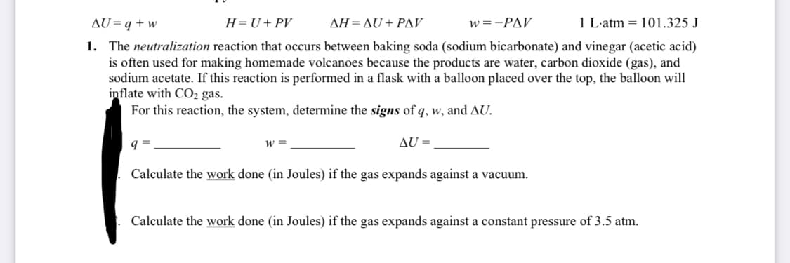 AU=q + w
H=U+PV
ΔΗ-ΔU+ ΡAV
w =-PAV
1 L-atm = 101.325 J
1. The neutralization reaction that occurs between baking soda (sodium bicarbonate) and vinegar (acetic acid)
is often used for making homemade volcanoes because the products are water, carbon dioxide (gas), and
sodium acetate. If this reaction is performed in a flask with a balloon placed over the top, the balloon will
inflate with CO2 gas.
For this reaction, the system, determine the signs of q, w, and AU.
w =
AU =
Calculate the work done (in Joules) if the gas expands against a vacuum.
Calculate the work done (in Joules) if the gas expands against a constant pressure of 3.5 atm.
