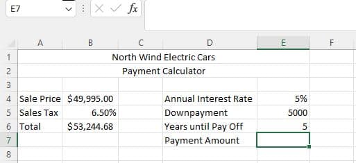 E7
A
1
2
3
4
5 Sales Tax
6
Total
7
8
<
***
B
X✓ fx
C
D
North Wind Electric Cars
Payment Calculator
Sale Price $49,995.00
6.50%
$53,244.68
Annual Interest Rate
Downpayment
Years until Pay Off
Payment Amount
E
5%
5000
5
F