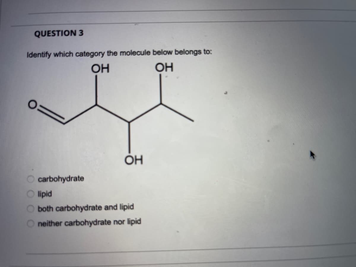 QUESTION 3
Identify which category the molecule below belongs to:
OH
OH
ÓH
carbohydrate
lipid
both carbohydrate and lipid
neither carbohydrate nor lipid
O O OO
