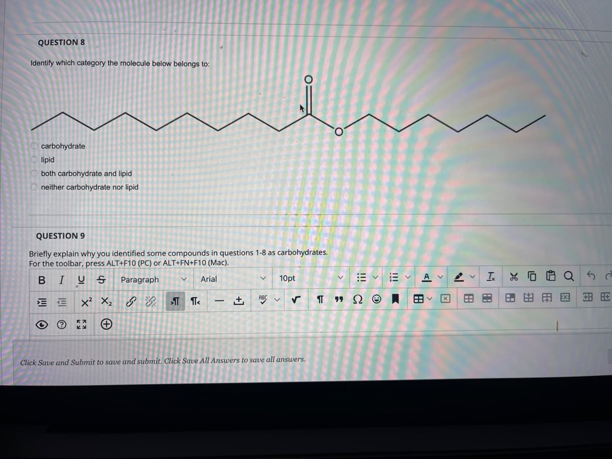 QUESTION 8
Identify which category the molecule below belongs to:
O.
carbohydrate
lipid
both carbohydrate and lipid
neither carbohydrate nor lipid
QUESTION 9
Briefly explain why you identified some compounds in questions 1-8 as carbohydrates.
For the toolbar, press ALT+F10 (PC) or ALT+FN+F10 (Mac).
B
I
10pt
E vE V
A v
Paragraph
Arial
x? X2
ABC
田田用区
Click Save and Submit to save and submit. Click Save All Answers to save all answers.
