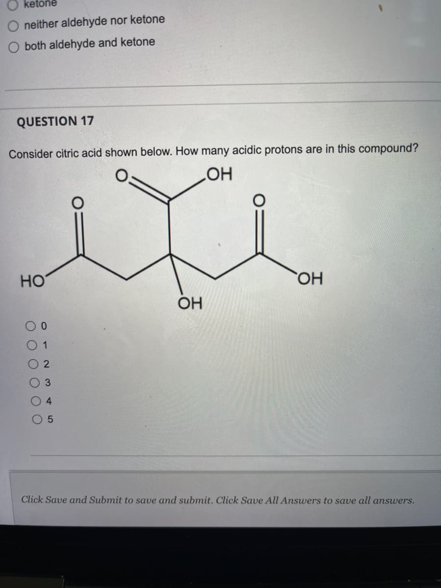 ketone
neither aldehyde nor ketone
both aldehyde and ketone
QUESTION 17
Consider citric acid shown below. How many acidic protons are in this compound?
ОН
НО
ОН
ОН
5
Click Save and Submit to save and submit. Click Save All Answers to save all answers.
ос
0 0 0 0
0
1
2
со
4
LO