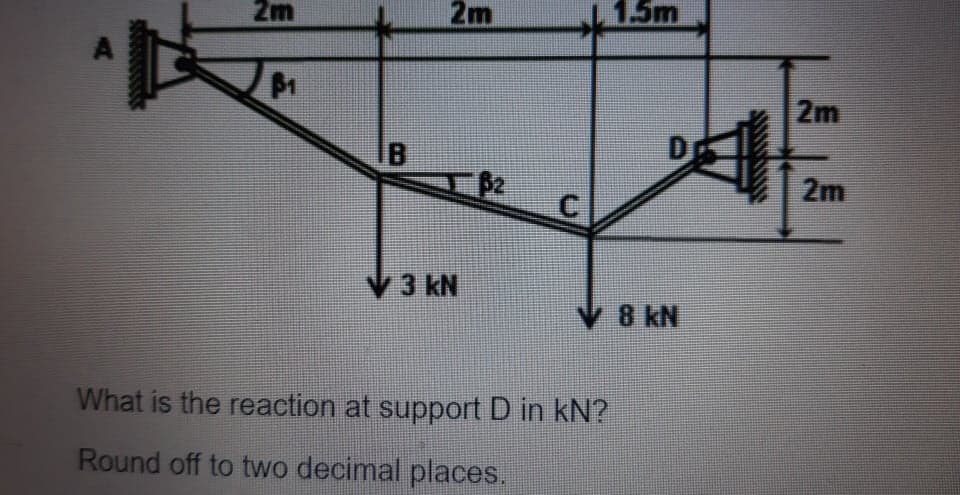 2m
2m
1.5m
2m
IB
D
2m
V3 kN
V 8 kN
What is the reaction at support D in kN?
Round off to two decimal places.
