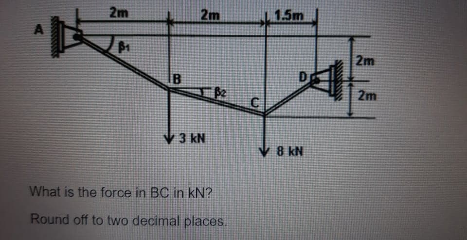 2m
2m
1.5m
2m
IB
D
B2
C.
2m
V3 kN
V 8 kN
What is the force in BC in kN?
Round off to two decimal places.
