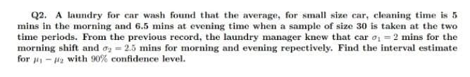 Q2. A laundry for car wash found that the average, for small size car, cleaning time is 5
mins in the morning and 6.5 mins at evening time when a sample of size 30 is taken at the two
time periods. From the previous record, the laundry manager knew that car o = 2 mins for the
morning shift and oz = 2.5 mins for morning and evening repectively. Find the interval estimate
for - a with 90% confidence level.
