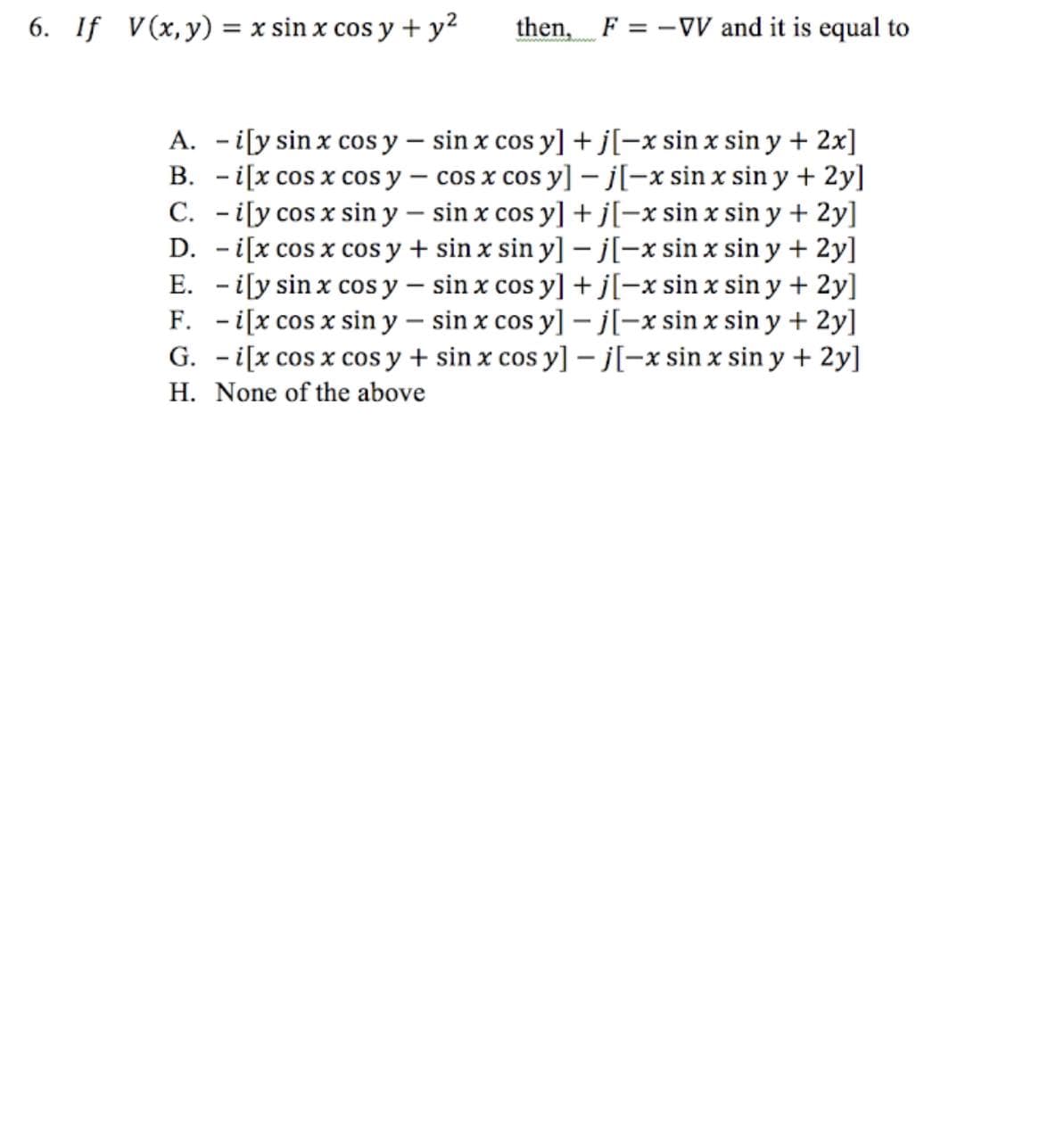 6. If V(x, y) = x sin x cos y + y²
then, F = -VV and it is equal to
A. -i[y sin x cos y
B. -i[x cos x cos y
sin x cos y] + j[-x sin x sin y + 2x]
cos x cos y] -j[-x sin x sin y + 2y]
C. -i[y cos x siny - sin x cos y] + j[-x sin x sin y + 2y]
D. -i[x cos x cos y + sin x siny] -j[-x sin x sin y + 2y]
E. -i[y sin x cos y sin x cos y] + j[-x sin x sin y + 2y]
F. -i[x cos x sin y
sin x cos y] -j[-x sin x sin y + 2y]
G. -i[x cos x cos y + sin x cos y] -j[-x sin x sin y + 2y]
H. None of the above