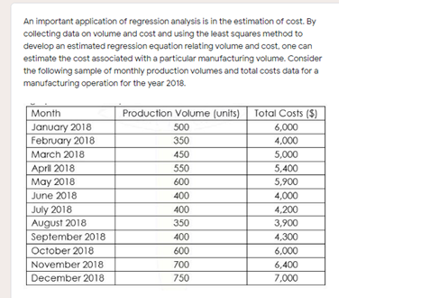 An important application of regression analysis is in the estimation of cost. By
collecting data on volume and cost and using the least squares method to
develop an estimated regression equation relating volume and cost, one can
estimate the cost associated with a particular manufacturing volume. Consider
the following sample of monthly production volumes and total costs data for a
manufacturing operation for the year 2018.
Month
Production Volume (units)
Total Costs ($)
January 2018
February 2018
500
6,000
350
4,000
March 2018
450
5,000
April 2018
May 2018
550
5,400
600
5,900
June 2018
400
4,000
July 2018
August 2018
September 2018
400
4,200
350
3,900
400
4,300
October 2018
600
6,000
November 2018
700
6,400
December 2018
750
7,000
