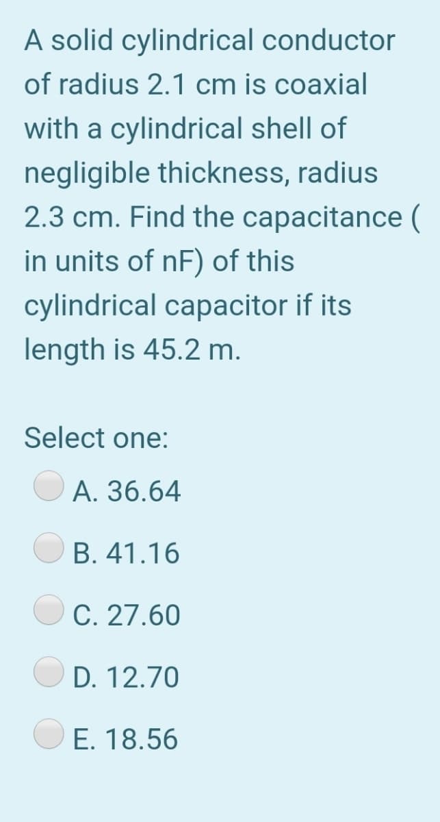 A solid cylindrical conductor
of radius 2.1 cm is coaxial
with a cylindrical shell of
negligible thickness, radius
2.3 cm. Find the capacitance (
in units of nF) of this
cylindrical capacitor if its
length is 45.2 m.
Select one:
A. 36.64
B. 41.16
C. 27.60
D. 12.70
E. 18.56
