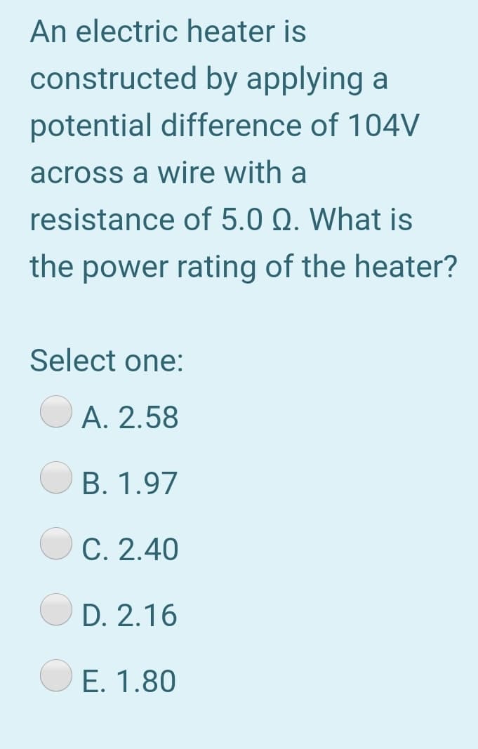 An electric heater is
constructed by applying a
potential difference of 104V
across a wire with a
resistance of 5.0 Q. What is
the power rating of the heater?
Select one:
A. 2.58
B. 1.97
C. 2.40
D. 2.16
E. 1.80
