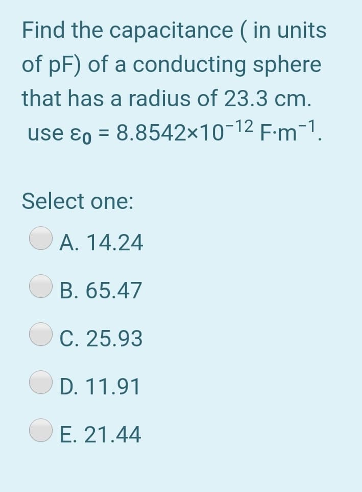 Find the capacitance ( in units
of pF) of a conducting sphere
that has a radius of 23.3 cm.
use ɛo = 8.8542×10¬12 F:m-1.
Select one:
A. 14.24
B. 65.47
С. 25.93
D. 11.91
E. 21.44
