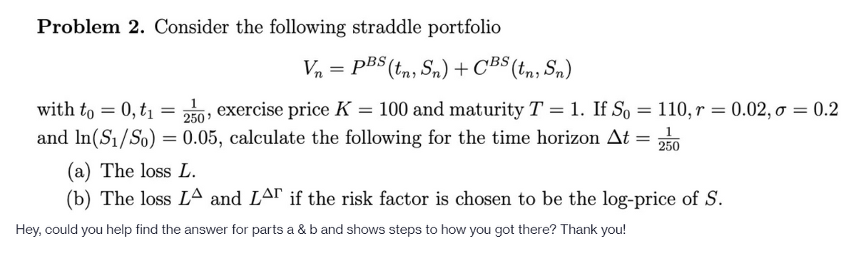 Problem 2. Consider the following straddle portfolio
Vn = PBS (tn, Sn)+CBS (t,n, Sn)
||
1
with to = 0, t1 =
exercise price K = 100 and maturity T = 1. If So = 110, r = 0.02, ở = 0.2
250'
and In(S1/So) = 0.05, calculate the following for the time horizon At
250
(a) The loss L.
(b) The loss LA and LAr if the risk factor is chosen to be the log-price of S.
Hey, could you help find the answer for parts a & b and shows steps to how you got there? Thank you!
