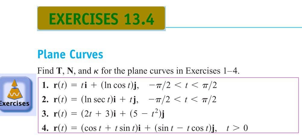 EXERCISES 13.4
Plane Curves
Find T, N, and k for the plane curves in Exercises 1-4.
1. r(t) = ti + (In cos t)j, -7/2 <t < T/2
2. r(t) = (In sec t)i + tj, -T/2 < t < T/2
(2t + 3)i + (5 – t?)j
Exercises
3. r(t) =
4. r(t) =
cos t + t sin t)i + (sin t
t cos t)j, t> 0
