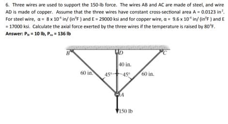 6. Three wires are used to support the 150-lb force. The wires AB and AC are made of steel, and wire
AD is made of copper. Assume that the three wires have constant cross-sectional area A = 0.0123 in?.
For steel wire, a = 8 x 10 in/ (in°F ) and E = 29000 ksi and for copper wire, a = 9.6 x 10 in/ (in°F ) and E
= 17000 ksi. Calculate the axial force exerted by the three wires if the temperature is raised by 80°F.
Answer: Pu= 10 Ib, Pu= 136 Ib
40 in.
60 in.
45°.
-45°
60 in.
V150 Ib

