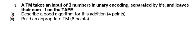 3. A TM takes an input of 3 numbers in unary encoding, separated by b's, and leaves
their sum -1 on the TAPE
Describe a good algorithm for this addition (4 points)
(i)
(ii)
Build an appropriate TM (6 points)
