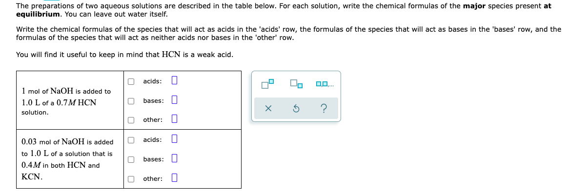 The preparations of two aqueous solutions are described in the table below. For each solution, write the chemical formulas of the major species present at
equilibrium. You can leave out water itself.
Write the chemical formulas of the species that will act as acids in the 'acids' row, the formulas of the species that will act as bases in the 'bases' row, and the
formulas of the species that will act as neither acids nor bases in the 'other' row.
You will find it useful to keep in mind that HCN is a weak acid.
acids: I
1 mol of NaOH is added to
1.0 L of a 0.7M HCN
bases:
solution.
other:
0.03 mol of NaOH is added
acids:
to 1.0 L of a solution that is
bases:
0.4M in both HCN and
KCN.
other:
O O O
O O D
O O
Oo O O
