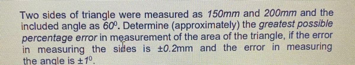 Two sides of triangle were measured as 150mm and 200mm and the
included angle as 60°. Determine (approximately) the greatest possible
percentage error in measurement of the area of the triangle, if the error
in measuring the sides is +0.2mm and the error in measuring
the angle is 1°,
