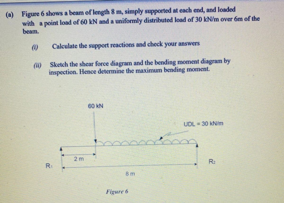 (a) Figure 6 shows a beam of length 8 m, simply supported at each end, and loaded
with a point load of 60 kN and a uniformly distributed load of 30 kN/m over 6m of the
beam.
(1)
Calculate the support reactions and check your answers
(ii) Sketch the shear force diagram and the bending moment diagram by
inspection. Hence determine the maximum bending moment.
60 kN
UDL 30 kN/m
2 m
R2
8 m
Figure 6
R.
